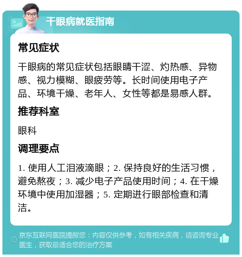 干眼病就医指南 常见症状 干眼病的常见症状包括眼睛干涩、灼热感、异物感、视力模糊、眼疲劳等。长时间使用电子产品、环境干燥、老年人、女性等都是易感人群。 推荐科室 眼科 调理要点 1. 使用人工泪液滴眼；2. 保持良好的生活习惯，避免熬夜；3. 减少电子产品使用时间；4. 在干燥环境中使用加湿器；5. 定期进行眼部检查和清洁。