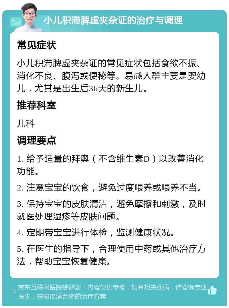 小儿积滞脾虚夹杂证的治疗与调理 常见症状 小儿积滞脾虚夹杂证的常见症状包括食欲不振、消化不良、腹泻或便秘等。易感人群主要是婴幼儿，尤其是出生后36天的新生儿。 推荐科室 儿科 调理要点 1. 给予适量的拜奥（不含维生素D）以改善消化功能。 2. 注意宝宝的饮食，避免过度喂养或喂养不当。 3. 保持宝宝的皮肤清洁，避免摩擦和刺激，及时就医处理湿疹等皮肤问题。 4. 定期带宝宝进行体检，监测健康状况。 5. 在医生的指导下，合理使用中药或其他治疗方法，帮助宝宝恢复健康。