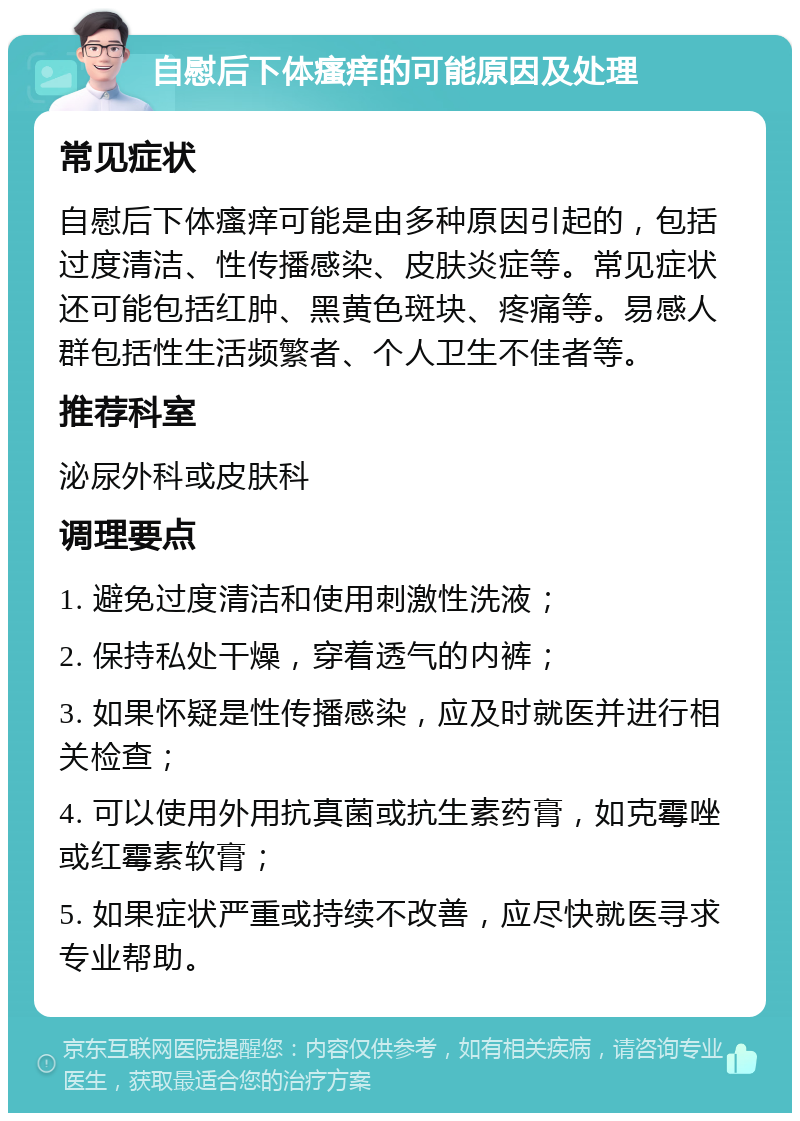 自慰后下体瘙痒的可能原因及处理 常见症状 自慰后下体瘙痒可能是由多种原因引起的，包括过度清洁、性传播感染、皮肤炎症等。常见症状还可能包括红肿、黑黄色斑块、疼痛等。易感人群包括性生活频繁者、个人卫生不佳者等。 推荐科室 泌尿外科或皮肤科 调理要点 1. 避免过度清洁和使用刺激性洗液； 2. 保持私处干燥，穿着透气的内裤； 3. 如果怀疑是性传播感染，应及时就医并进行相关检查； 4. 可以使用外用抗真菌或抗生素药膏，如克霉唑或红霉素软膏； 5. 如果症状严重或持续不改善，应尽快就医寻求专业帮助。