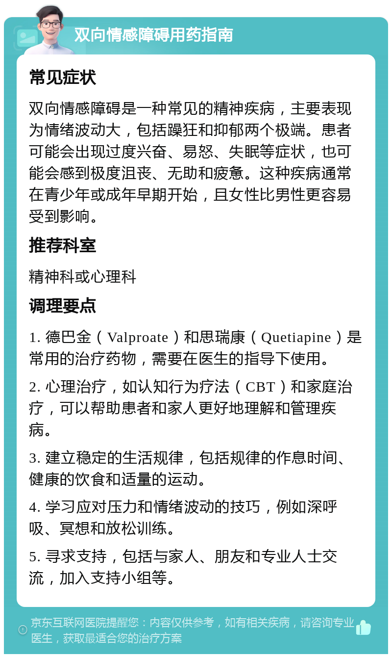 双向情感障碍用药指南 常见症状 双向情感障碍是一种常见的精神疾病，主要表现为情绪波动大，包括躁狂和抑郁两个极端。患者可能会出现过度兴奋、易怒、失眠等症状，也可能会感到极度沮丧、无助和疲惫。这种疾病通常在青少年或成年早期开始，且女性比男性更容易受到影响。 推荐科室 精神科或心理科 调理要点 1. 德巴金（Valproate）和思瑞康（Quetiapine）是常用的治疗药物，需要在医生的指导下使用。 2. 心理治疗，如认知行为疗法（CBT）和家庭治疗，可以帮助患者和家人更好地理解和管理疾病。 3. 建立稳定的生活规律，包括规律的作息时间、健康的饮食和适量的运动。 4. 学习应对压力和情绪波动的技巧，例如深呼吸、冥想和放松训练。 5. 寻求支持，包括与家人、朋友和专业人士交流，加入支持小组等。