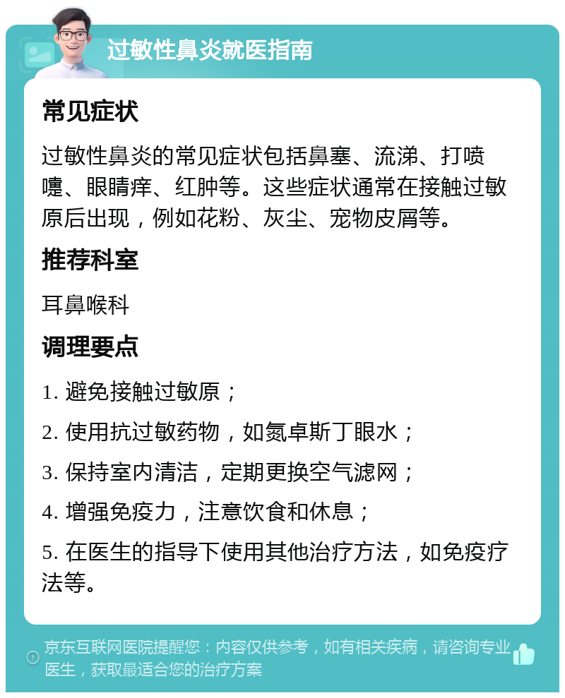 过敏性鼻炎就医指南 常见症状 过敏性鼻炎的常见症状包括鼻塞、流涕、打喷嚏、眼睛痒、红肿等。这些症状通常在接触过敏原后出现，例如花粉、灰尘、宠物皮屑等。 推荐科室 耳鼻喉科 调理要点 1. 避免接触过敏原； 2. 使用抗过敏药物，如氮卓斯丁眼水； 3. 保持室内清洁，定期更换空气滤网； 4. 增强免疫力，注意饮食和休息； 5. 在医生的指导下使用其他治疗方法，如免疫疗法等。