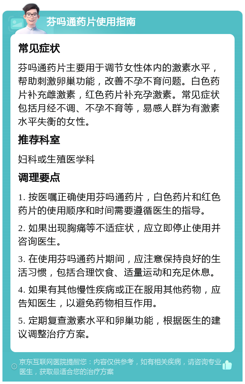 芬吗通药片使用指南 常见症状 芬吗通药片主要用于调节女性体内的激素水平，帮助刺激卵巢功能，改善不孕不育问题。白色药片补充雌激素，红色药片补充孕激素。常见症状包括月经不调、不孕不育等，易感人群为有激素水平失衡的女性。 推荐科室 妇科或生殖医学科 调理要点 1. 按医嘱正确使用芬吗通药片，白色药片和红色药片的使用顺序和时间需要遵循医生的指导。 2. 如果出现胸痛等不适症状，应立即停止使用并咨询医生。 3. 在使用芬吗通药片期间，应注意保持良好的生活习惯，包括合理饮食、适量运动和充足休息。 4. 如果有其他慢性疾病或正在服用其他药物，应告知医生，以避免药物相互作用。 5. 定期复查激素水平和卵巢功能，根据医生的建议调整治疗方案。