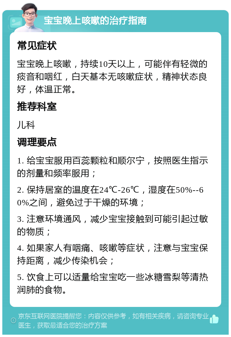 宝宝晚上咳嗽的治疗指南 常见症状 宝宝晚上咳嗽，持续10天以上，可能伴有轻微的痰音和咽红，白天基本无咳嗽症状，精神状态良好，体温正常。 推荐科室 儿科 调理要点 1. 给宝宝服用百蕊颗粒和顺尔宁，按照医生指示的剂量和频率服用； 2. 保持居室的温度在24℃-26℃，湿度在50%--60%之间，避免过于干燥的环境； 3. 注意环境通风，减少宝宝接触到可能引起过敏的物质； 4. 如果家人有咽痛、咳嗽等症状，注意与宝宝保持距离，减少传染机会； 5. 饮食上可以适量给宝宝吃一些冰糖雪梨等清热润肺的食物。