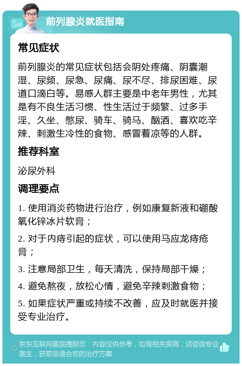 前列腺炎就医指南 常见症状 前列腺炎的常见症状包括会阴处疼痛、阴囊潮湿、尿频、尿急、尿痛、尿不尽、排尿困难、尿道口滴白等。易感人群主要是中老年男性，尤其是有不良生活习惯、性生活过于频繁、过多手淫、久坐、憋尿、骑车、骑马、酗酒、喜欢吃辛辣、刺激生冷性的食物、感冒着凉等的人群。 推荐科室 泌尿外科 调理要点 1. 使用消炎药物进行治疗，例如康复新液和硼酸氧化锌冰片软膏； 2. 对于内痔引起的症状，可以使用马应龙痔疮膏； 3. 注意局部卫生，每天清洗，保持局部干燥； 4. 避免熬夜，放松心情，避免辛辣刺激食物； 5. 如果症状严重或持续不改善，应及时就医并接受专业治疗。