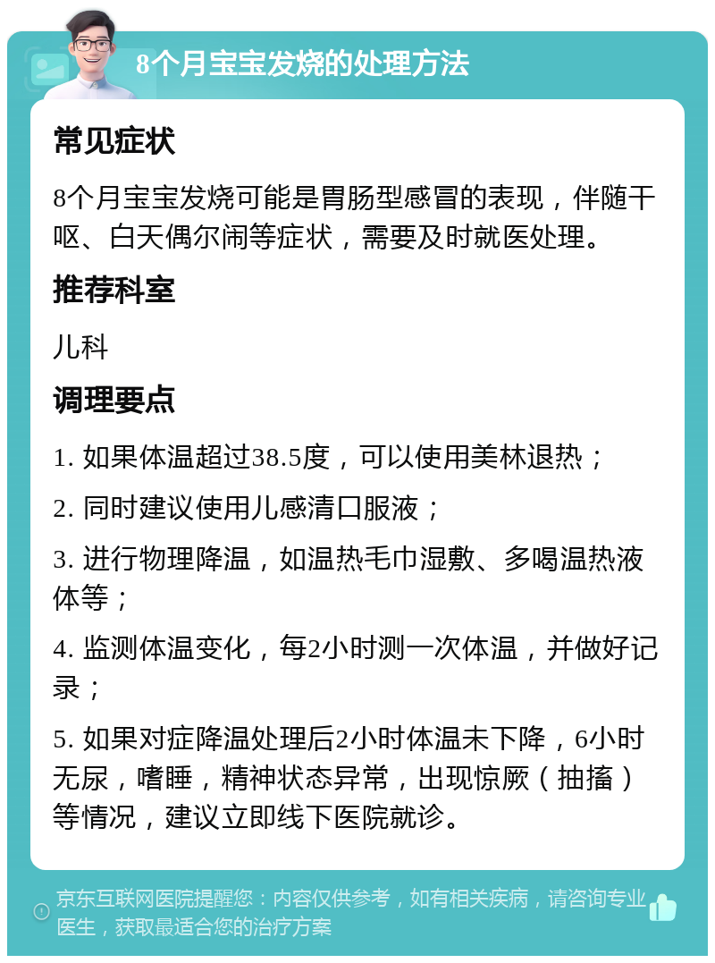 8个月宝宝发烧的处理方法 常见症状 8个月宝宝发烧可能是胃肠型感冒的表现，伴随干呕、白天偶尔闹等症状，需要及时就医处理。 推荐科室 儿科 调理要点 1. 如果体温超过38.5度，可以使用美林退热； 2. 同时建议使用儿感清口服液； 3. 进行物理降温，如温热毛巾湿敷、多喝温热液体等； 4. 监测体温变化，每2小时测一次体温，并做好记录； 5. 如果对症降温处理后2小时体温未下降，6小时无尿，嗜睡，精神状态异常，出现惊厥（抽搐）等情况，建议立即线下医院就诊。