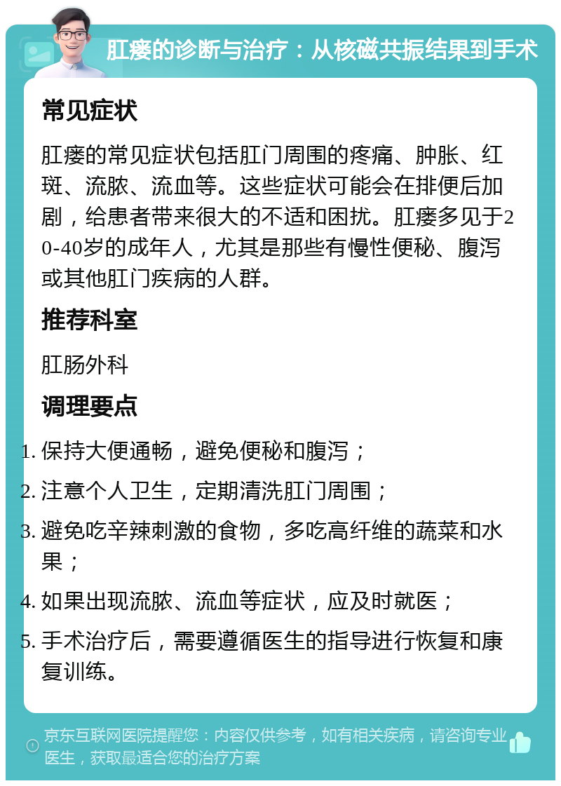 肛瘘的诊断与治疗：从核磁共振结果到手术 常见症状 肛瘘的常见症状包括肛门周围的疼痛、肿胀、红斑、流脓、流血等。这些症状可能会在排便后加剧，给患者带来很大的不适和困扰。肛瘘多见于20-40岁的成年人，尤其是那些有慢性便秘、腹泻或其他肛门疾病的人群。 推荐科室 肛肠外科 调理要点 保持大便通畅，避免便秘和腹泻； 注意个人卫生，定期清洗肛门周围； 避免吃辛辣刺激的食物，多吃高纤维的蔬菜和水果； 如果出现流脓、流血等症状，应及时就医； 手术治疗后，需要遵循医生的指导进行恢复和康复训练。