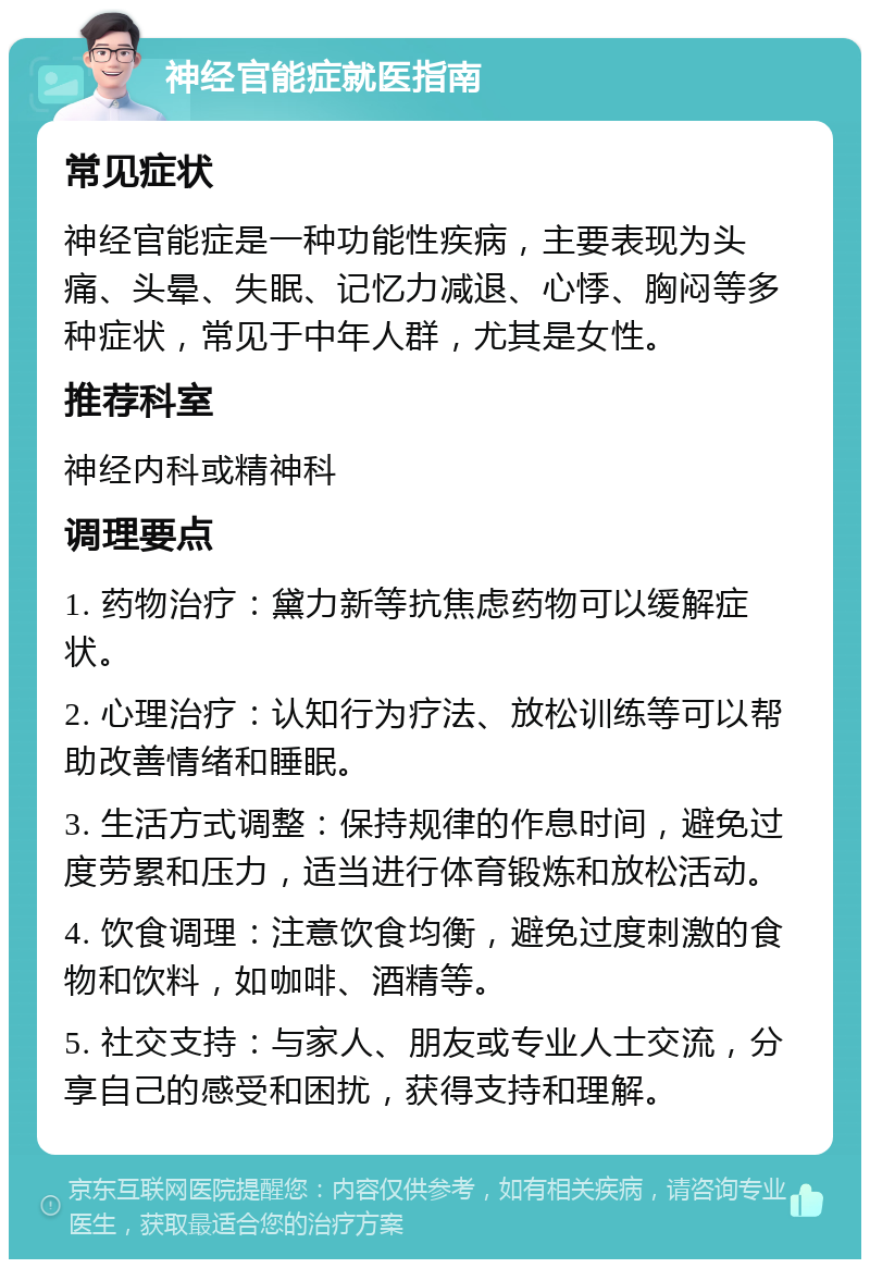 神经官能症就医指南 常见症状 神经官能症是一种功能性疾病，主要表现为头痛、头晕、失眠、记忆力减退、心悸、胸闷等多种症状，常见于中年人群，尤其是女性。 推荐科室 神经内科或精神科 调理要点 1. 药物治疗：黛力新等抗焦虑药物可以缓解症状。 2. 心理治疗：认知行为疗法、放松训练等可以帮助改善情绪和睡眠。 3. 生活方式调整：保持规律的作息时间，避免过度劳累和压力，适当进行体育锻炼和放松活动。 4. 饮食调理：注意饮食均衡，避免过度刺激的食物和饮料，如咖啡、酒精等。 5. 社交支持：与家人、朋友或专业人士交流，分享自己的感受和困扰，获得支持和理解。