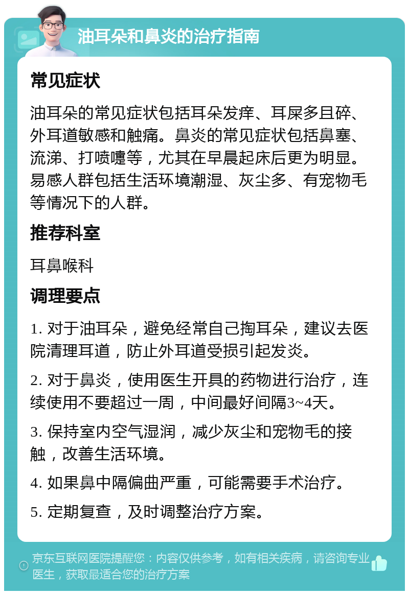 油耳朵和鼻炎的治疗指南 常见症状 油耳朵的常见症状包括耳朵发痒、耳屎多且碎、外耳道敏感和触痛。鼻炎的常见症状包括鼻塞、流涕、打喷嚏等，尤其在早晨起床后更为明显。易感人群包括生活环境潮湿、灰尘多、有宠物毛等情况下的人群。 推荐科室 耳鼻喉科 调理要点 1. 对于油耳朵，避免经常自己掏耳朵，建议去医院清理耳道，防止外耳道受损引起发炎。 2. 对于鼻炎，使用医生开具的药物进行治疗，连续使用不要超过一周，中间最好间隔3~4天。 3. 保持室内空气湿润，减少灰尘和宠物毛的接触，改善生活环境。 4. 如果鼻中隔偏曲严重，可能需要手术治疗。 5. 定期复查，及时调整治疗方案。