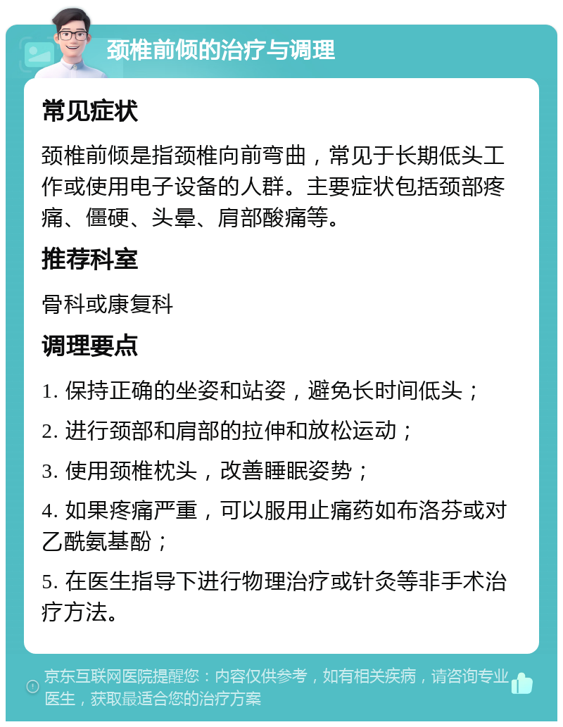 颈椎前倾的治疗与调理 常见症状 颈椎前倾是指颈椎向前弯曲，常见于长期低头工作或使用电子设备的人群。主要症状包括颈部疼痛、僵硬、头晕、肩部酸痛等。 推荐科室 骨科或康复科 调理要点 1. 保持正确的坐姿和站姿，避免长时间低头； 2. 进行颈部和肩部的拉伸和放松运动； 3. 使用颈椎枕头，改善睡眠姿势； 4. 如果疼痛严重，可以服用止痛药如布洛芬或对乙酰氨基酚； 5. 在医生指导下进行物理治疗或针灸等非手术治疗方法。