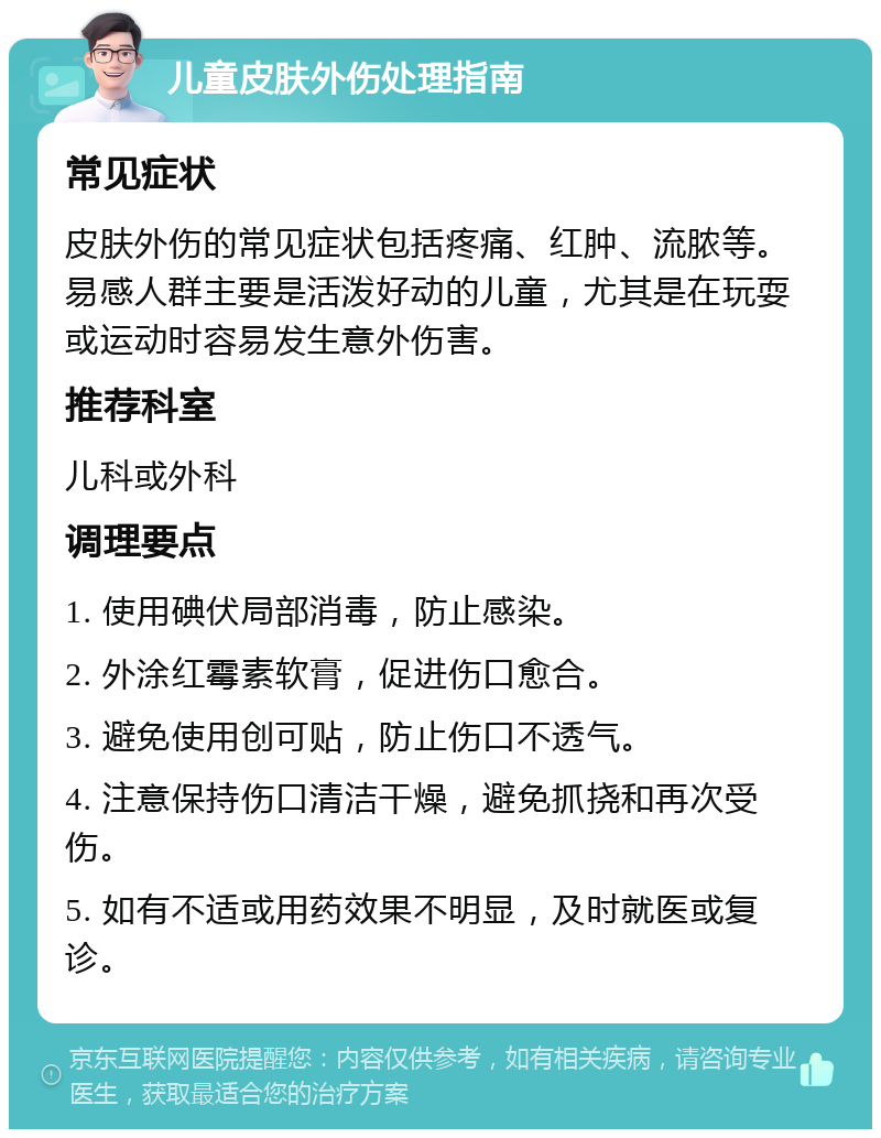 儿童皮肤外伤处理指南 常见症状 皮肤外伤的常见症状包括疼痛、红肿、流脓等。易感人群主要是活泼好动的儿童，尤其是在玩耍或运动时容易发生意外伤害。 推荐科室 儿科或外科 调理要点 1. 使用碘伏局部消毒，防止感染。 2. 外涂红霉素软膏，促进伤口愈合。 3. 避免使用创可贴，防止伤口不透气。 4. 注意保持伤口清洁干燥，避免抓挠和再次受伤。 5. 如有不适或用药效果不明显，及时就医或复诊。