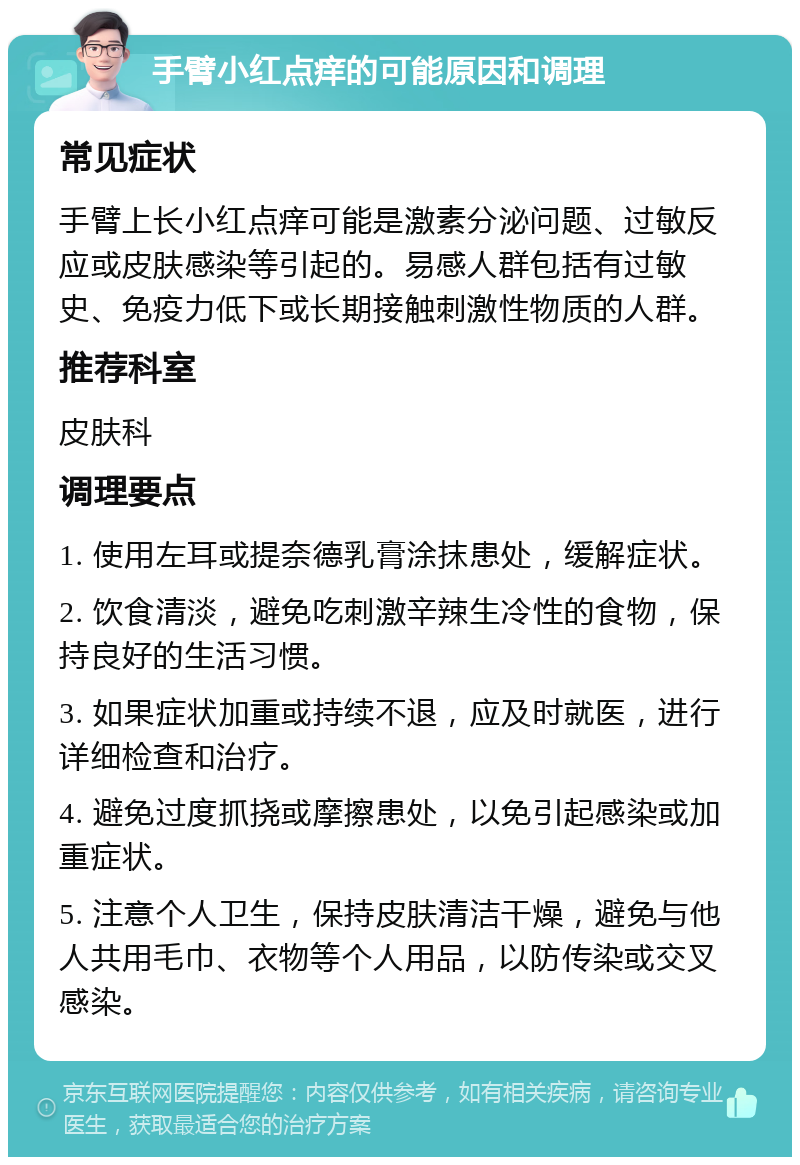 手臂小红点痒的可能原因和调理 常见症状 手臂上长小红点痒可能是激素分泌问题、过敏反应或皮肤感染等引起的。易感人群包括有过敏史、免疫力低下或长期接触刺激性物质的人群。 推荐科室 皮肤科 调理要点 1. 使用左耳或提奈德乳膏涂抹患处，缓解症状。 2. 饮食清淡，避免吃刺激辛辣生冷性的食物，保持良好的生活习惯。 3. 如果症状加重或持续不退，应及时就医，进行详细检查和治疗。 4. 避免过度抓挠或摩擦患处，以免引起感染或加重症状。 5. 注意个人卫生，保持皮肤清洁干燥，避免与他人共用毛巾、衣物等个人用品，以防传染或交叉感染。