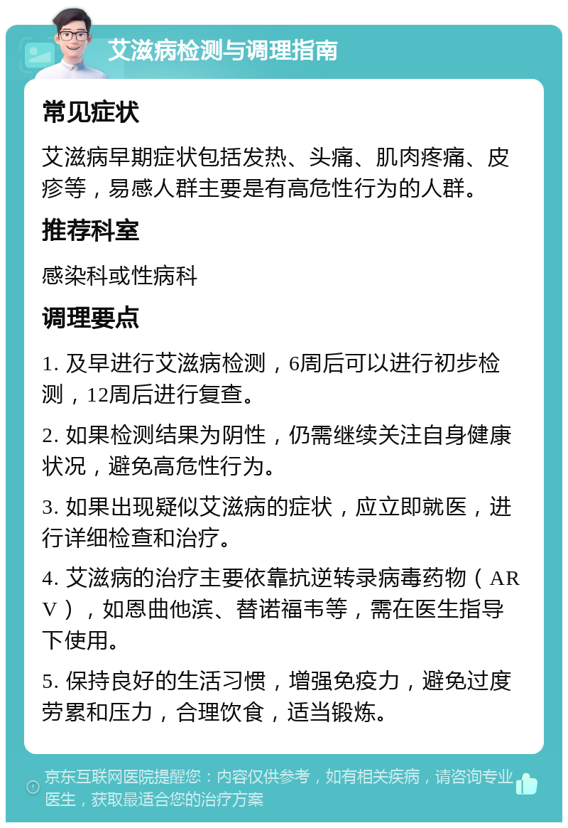 艾滋病检测与调理指南 常见症状 艾滋病早期症状包括发热、头痛、肌肉疼痛、皮疹等，易感人群主要是有高危性行为的人群。 推荐科室 感染科或性病科 调理要点 1. 及早进行艾滋病检测，6周后可以进行初步检测，12周后进行复查。 2. 如果检测结果为阴性，仍需继续关注自身健康状况，避免高危性行为。 3. 如果出现疑似艾滋病的症状，应立即就医，进行详细检查和治疗。 4. 艾滋病的治疗主要依靠抗逆转录病毒药物（ARV），如恩曲他滨、替诺福韦等，需在医生指导下使用。 5. 保持良好的生活习惯，增强免疫力，避免过度劳累和压力，合理饮食，适当锻炼。