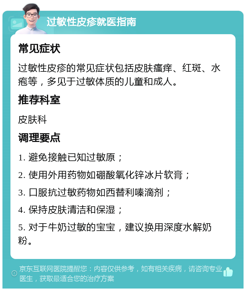 过敏性皮疹就医指南 常见症状 过敏性皮疹的常见症状包括皮肤瘙痒、红斑、水疱等，多见于过敏体质的儿童和成人。 推荐科室 皮肤科 调理要点 1. 避免接触已知过敏原； 2. 使用外用药物如硼酸氧化锌冰片软膏； 3. 口服抗过敏药物如西替利嗪滴剂； 4. 保持皮肤清洁和保湿； 5. 对于牛奶过敏的宝宝，建议换用深度水解奶粉。