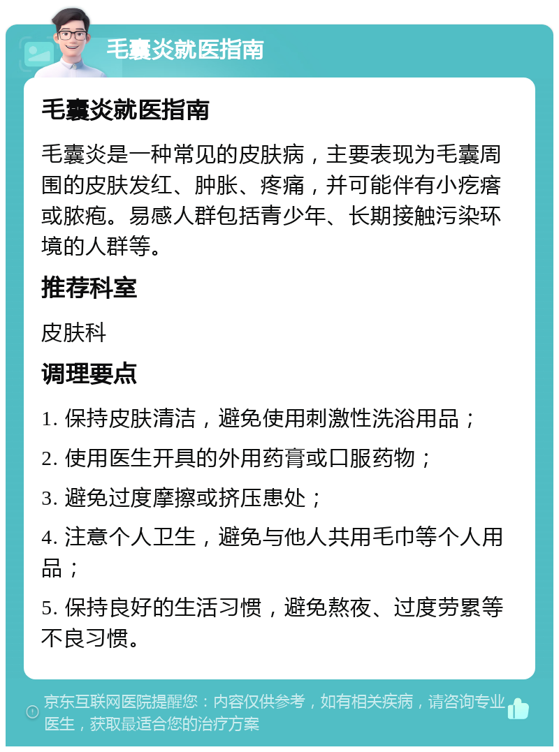 毛囊炎就医指南 毛囊炎就医指南 毛囊炎是一种常见的皮肤病，主要表现为毛囊周围的皮肤发红、肿胀、疼痛，并可能伴有小疙瘩或脓疱。易感人群包括青少年、长期接触污染环境的人群等。 推荐科室 皮肤科 调理要点 1. 保持皮肤清洁，避免使用刺激性洗浴用品； 2. 使用医生开具的外用药膏或口服药物； 3. 避免过度摩擦或挤压患处； 4. 注意个人卫生，避免与他人共用毛巾等个人用品； 5. 保持良好的生活习惯，避免熬夜、过度劳累等不良习惯。