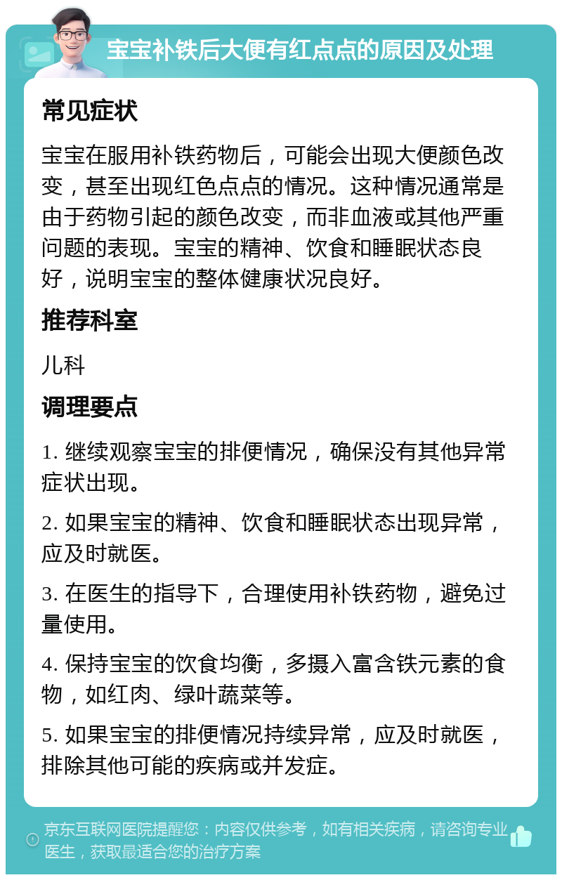 宝宝补铁后大便有红点点的原因及处理 常见症状 宝宝在服用补铁药物后，可能会出现大便颜色改变，甚至出现红色点点的情况。这种情况通常是由于药物引起的颜色改变，而非血液或其他严重问题的表现。宝宝的精神、饮食和睡眠状态良好，说明宝宝的整体健康状况良好。 推荐科室 儿科 调理要点 1. 继续观察宝宝的排便情况，确保没有其他异常症状出现。 2. 如果宝宝的精神、饮食和睡眠状态出现异常，应及时就医。 3. 在医生的指导下，合理使用补铁药物，避免过量使用。 4. 保持宝宝的饮食均衡，多摄入富含铁元素的食物，如红肉、绿叶蔬菜等。 5. 如果宝宝的排便情况持续异常，应及时就医，排除其他可能的疾病或并发症。