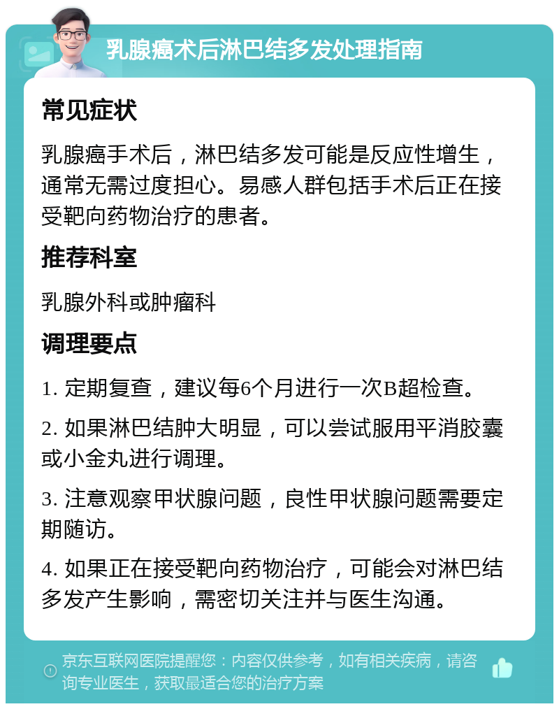 乳腺癌术后淋巴结多发处理指南 常见症状 乳腺癌手术后，淋巴结多发可能是反应性增生，通常无需过度担心。易感人群包括手术后正在接受靶向药物治疗的患者。 推荐科室 乳腺外科或肿瘤科 调理要点 1. 定期复查，建议每6个月进行一次B超检查。 2. 如果淋巴结肿大明显，可以尝试服用平消胶囊或小金丸进行调理。 3. 注意观察甲状腺问题，良性甲状腺问题需要定期随访。 4. 如果正在接受靶向药物治疗，可能会对淋巴结多发产生影响，需密切关注并与医生沟通。