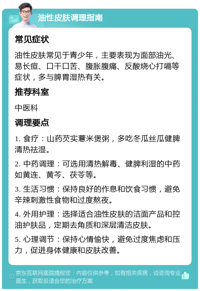 油性皮肤调理指南 常见症状 油性皮肤常见于青少年，主要表现为面部油光、易长痘、口干口苦、腹胀腹痛、反酸烧心打嗝等症状，多与脾胃湿热有关。 推荐科室 中医科 调理要点 1. 食疗：山药芡实薏米煲粥，多吃冬瓜丝瓜健脾清热祛湿。 2. 中药调理：可选用清热解毒、健脾利湿的中药如黄连、黄芩、茯苓等。 3. 生活习惯：保持良好的作息和饮食习惯，避免辛辣刺激性食物和过度熬夜。 4. 外用护理：选择适合油性皮肤的洁面产品和控油护肤品，定期去角质和深层清洁皮肤。 5. 心理调节：保持心情愉快，避免过度焦虑和压力，促进身体健康和皮肤改善。