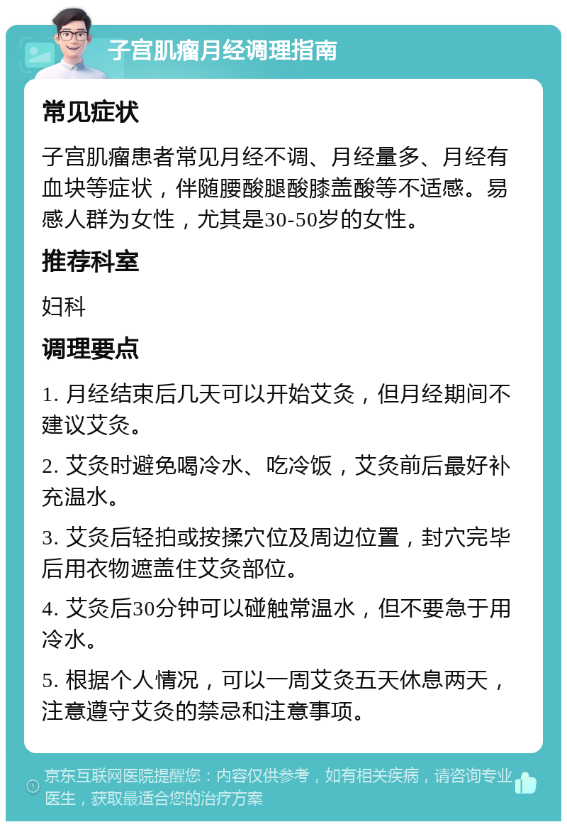 子宫肌瘤月经调理指南 常见症状 子宫肌瘤患者常见月经不调、月经量多、月经有血块等症状，伴随腰酸腿酸膝盖酸等不适感。易感人群为女性，尤其是30-50岁的女性。 推荐科室 妇科 调理要点 1. 月经结束后几天可以开始艾灸，但月经期间不建议艾灸。 2. 艾灸时避免喝冷水、吃冷饭，艾灸前后最好补充温水。 3. 艾灸后轻拍或按揉穴位及周边位置，封穴完毕后用衣物遮盖住艾灸部位。 4. 艾灸后30分钟可以碰触常温水，但不要急于用冷水。 5. 根据个人情况，可以一周艾灸五天休息两天，注意遵守艾灸的禁忌和注意事项。