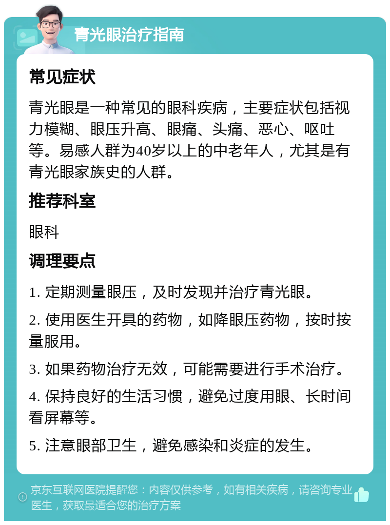 青光眼治疗指南 常见症状 青光眼是一种常见的眼科疾病，主要症状包括视力模糊、眼压升高、眼痛、头痛、恶心、呕吐等。易感人群为40岁以上的中老年人，尤其是有青光眼家族史的人群。 推荐科室 眼科 调理要点 1. 定期测量眼压，及时发现并治疗青光眼。 2. 使用医生开具的药物，如降眼压药物，按时按量服用。 3. 如果药物治疗无效，可能需要进行手术治疗。 4. 保持良好的生活习惯，避免过度用眼、长时间看屏幕等。 5. 注意眼部卫生，避免感染和炎症的发生。