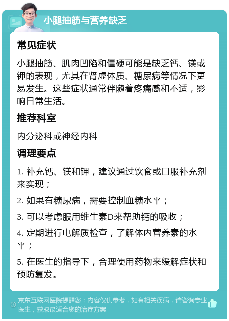 小腿抽筋与营养缺乏 常见症状 小腿抽筋、肌肉凹陷和僵硬可能是缺乏钙、镁或钾的表现，尤其在肾虚体质、糖尿病等情况下更易发生。这些症状通常伴随着疼痛感和不适，影响日常生活。 推荐科室 内分泌科或神经内科 调理要点 1. 补充钙、镁和钾，建议通过饮食或口服补充剂来实现； 2. 如果有糖尿病，需要控制血糖水平； 3. 可以考虑服用维生素D来帮助钙的吸收； 4. 定期进行电解质检查，了解体内营养素的水平； 5. 在医生的指导下，合理使用药物来缓解症状和预防复发。