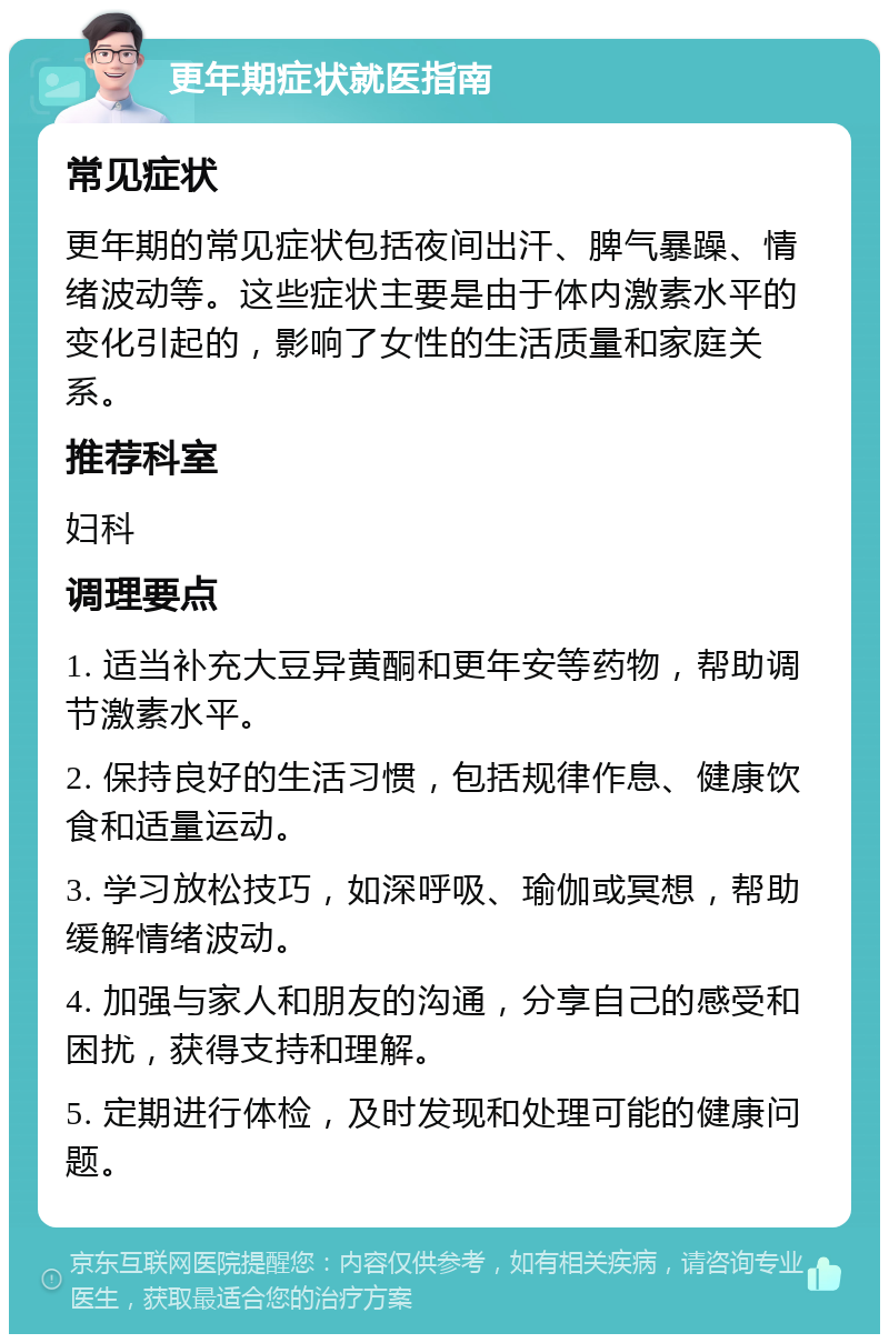 更年期症状就医指南 常见症状 更年期的常见症状包括夜间出汗、脾气暴躁、情绪波动等。这些症状主要是由于体内激素水平的变化引起的，影响了女性的生活质量和家庭关系。 推荐科室 妇科 调理要点 1. 适当补充大豆异黄酮和更年安等药物，帮助调节激素水平。 2. 保持良好的生活习惯，包括规律作息、健康饮食和适量运动。 3. 学习放松技巧，如深呼吸、瑜伽或冥想，帮助缓解情绪波动。 4. 加强与家人和朋友的沟通，分享自己的感受和困扰，获得支持和理解。 5. 定期进行体检，及时发现和处理可能的健康问题。