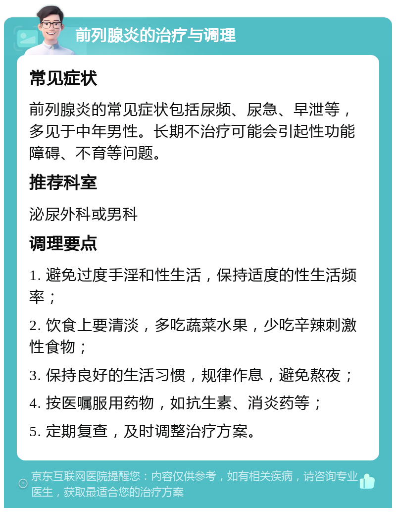 前列腺炎的治疗与调理 常见症状 前列腺炎的常见症状包括尿频、尿急、早泄等，多见于中年男性。长期不治疗可能会引起性功能障碍、不育等问题。 推荐科室 泌尿外科或男科 调理要点 1. 避免过度手淫和性生活，保持适度的性生活频率； 2. 饮食上要清淡，多吃蔬菜水果，少吃辛辣刺激性食物； 3. 保持良好的生活习惯，规律作息，避免熬夜； 4. 按医嘱服用药物，如抗生素、消炎药等； 5. 定期复查，及时调整治疗方案。