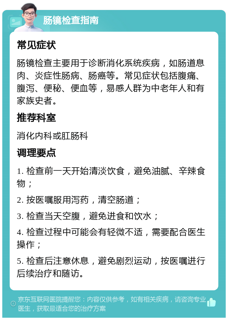 肠镜检查指南 常见症状 肠镜检查主要用于诊断消化系统疾病，如肠道息肉、炎症性肠病、肠癌等。常见症状包括腹痛、腹泻、便秘、便血等，易感人群为中老年人和有家族史者。 推荐科室 消化内科或肛肠科 调理要点 1. 检查前一天开始清淡饮食，避免油腻、辛辣食物； 2. 按医嘱服用泻药，清空肠道； 3. 检查当天空腹，避免进食和饮水； 4. 检查过程中可能会有轻微不适，需要配合医生操作； 5. 检查后注意休息，避免剧烈运动，按医嘱进行后续治疗和随访。