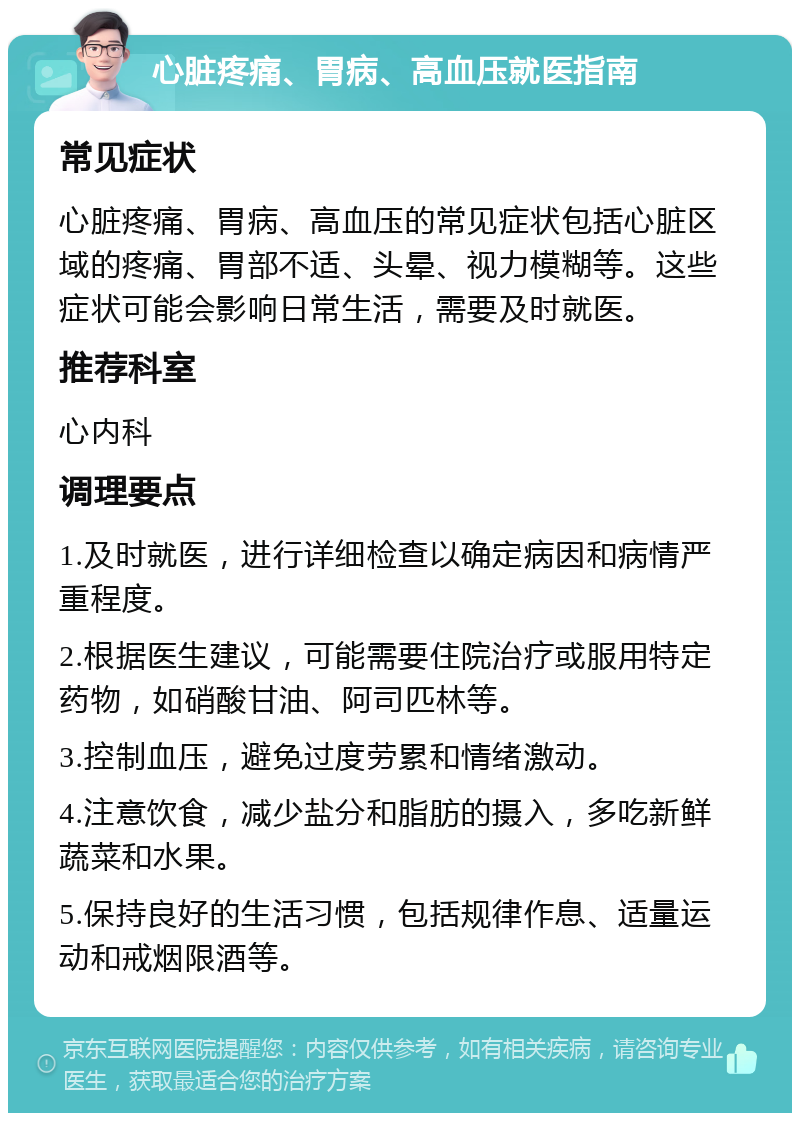 心脏疼痛、胃病、高血压就医指南 常见症状 心脏疼痛、胃病、高血压的常见症状包括心脏区域的疼痛、胃部不适、头晕、视力模糊等。这些症状可能会影响日常生活，需要及时就医。 推荐科室 心内科 调理要点 1.及时就医，进行详细检查以确定病因和病情严重程度。 2.根据医生建议，可能需要住院治疗或服用特定药物，如硝酸甘油、阿司匹林等。 3.控制血压，避免过度劳累和情绪激动。 4.注意饮食，减少盐分和脂肪的摄入，多吃新鲜蔬菜和水果。 5.保持良好的生活习惯，包括规律作息、适量运动和戒烟限酒等。