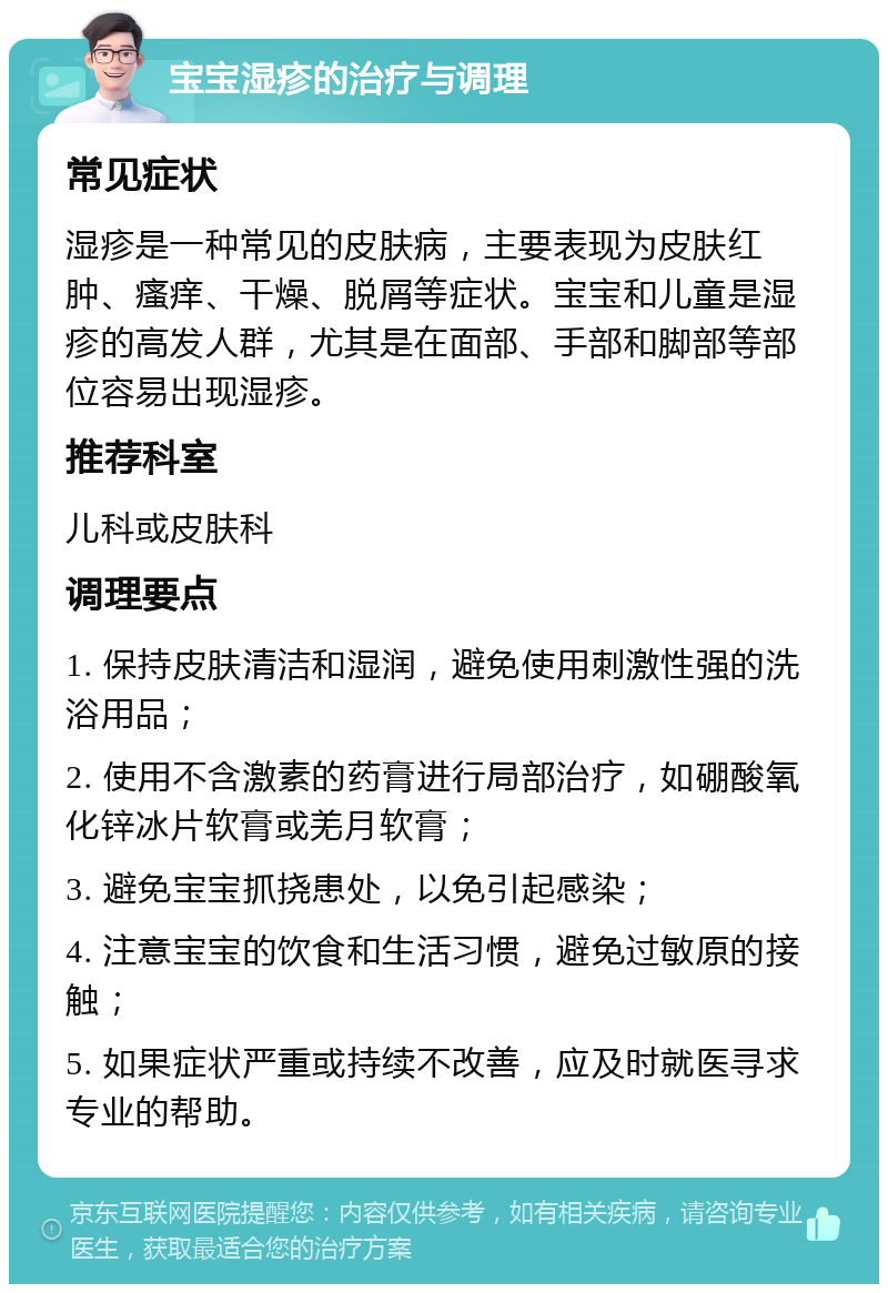 宝宝湿疹的治疗与调理 常见症状 湿疹是一种常见的皮肤病，主要表现为皮肤红肿、瘙痒、干燥、脱屑等症状。宝宝和儿童是湿疹的高发人群，尤其是在面部、手部和脚部等部位容易出现湿疹。 推荐科室 儿科或皮肤科 调理要点 1. 保持皮肤清洁和湿润，避免使用刺激性强的洗浴用品； 2. 使用不含激素的药膏进行局部治疗，如硼酸氧化锌冰片软膏或羌月软膏； 3. 避免宝宝抓挠患处，以免引起感染； 4. 注意宝宝的饮食和生活习惯，避免过敏原的接触； 5. 如果症状严重或持续不改善，应及时就医寻求专业的帮助。