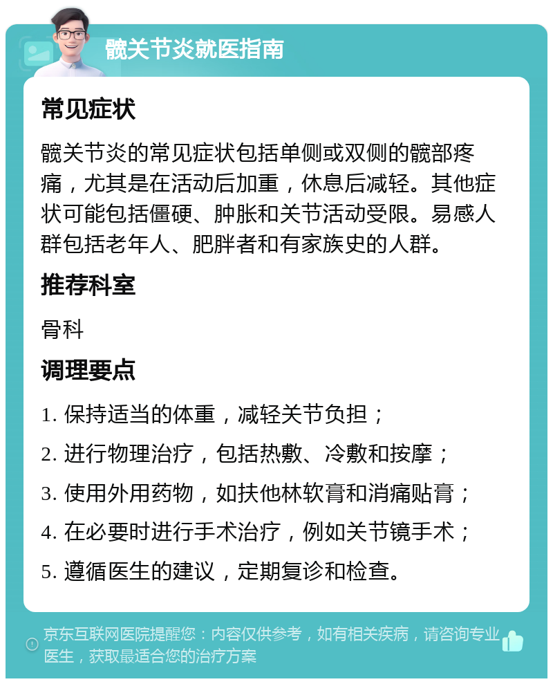 髋关节炎就医指南 常见症状 髋关节炎的常见症状包括单侧或双侧的髋部疼痛，尤其是在活动后加重，休息后减轻。其他症状可能包括僵硬、肿胀和关节活动受限。易感人群包括老年人、肥胖者和有家族史的人群。 推荐科室 骨科 调理要点 1. 保持适当的体重，减轻关节负担； 2. 进行物理治疗，包括热敷、冷敷和按摩； 3. 使用外用药物，如扶他林软膏和消痛贴膏； 4. 在必要时进行手术治疗，例如关节镜手术； 5. 遵循医生的建议，定期复诊和检查。