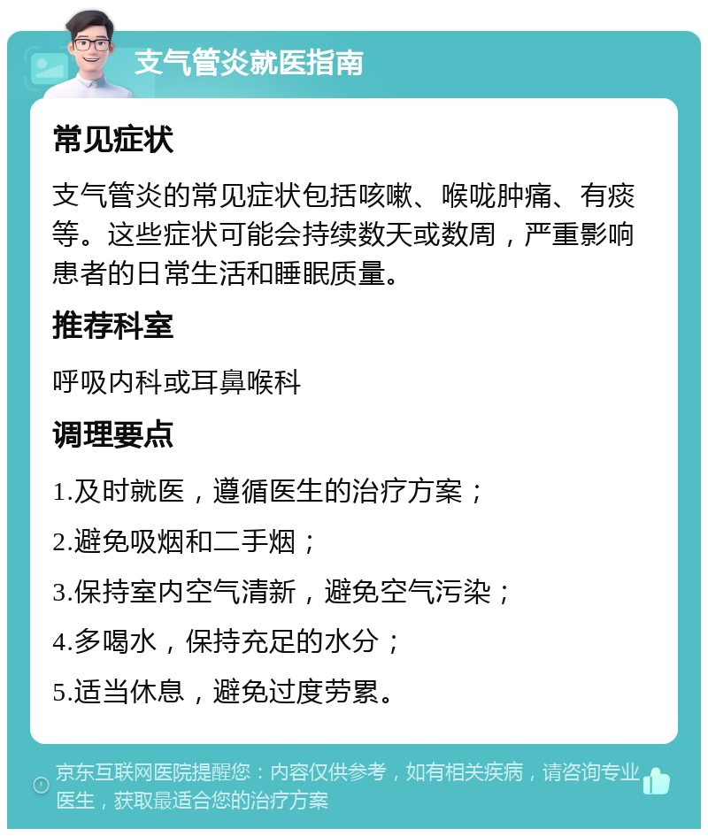 支气管炎就医指南 常见症状 支气管炎的常见症状包括咳嗽、喉咙肿痛、有痰等。这些症状可能会持续数天或数周，严重影响患者的日常生活和睡眠质量。 推荐科室 呼吸内科或耳鼻喉科 调理要点 1.及时就医，遵循医生的治疗方案； 2.避免吸烟和二手烟； 3.保持室内空气清新，避免空气污染； 4.多喝水，保持充足的水分； 5.适当休息，避免过度劳累。