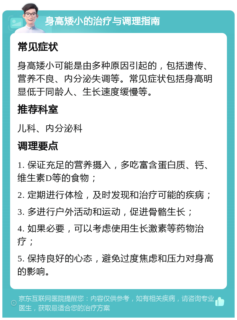 身高矮小的治疗与调理指南 常见症状 身高矮小可能是由多种原因引起的，包括遗传、营养不良、内分泌失调等。常见症状包括身高明显低于同龄人、生长速度缓慢等。 推荐科室 儿科、内分泌科 调理要点 1. 保证充足的营养摄入，多吃富含蛋白质、钙、维生素D等的食物； 2. 定期进行体检，及时发现和治疗可能的疾病； 3. 多进行户外活动和运动，促进骨骼生长； 4. 如果必要，可以考虑使用生长激素等药物治疗； 5. 保持良好的心态，避免过度焦虑和压力对身高的影响。