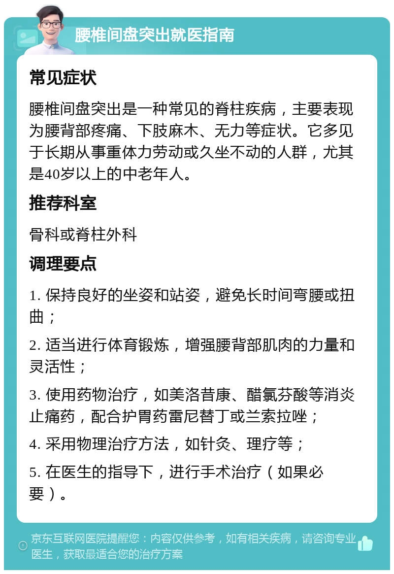 腰椎间盘突出就医指南 常见症状 腰椎间盘突出是一种常见的脊柱疾病，主要表现为腰背部疼痛、下肢麻木、无力等症状。它多见于长期从事重体力劳动或久坐不动的人群，尤其是40岁以上的中老年人。 推荐科室 骨科或脊柱外科 调理要点 1. 保持良好的坐姿和站姿，避免长时间弯腰或扭曲； 2. 适当进行体育锻炼，增强腰背部肌肉的力量和灵活性； 3. 使用药物治疗，如美洛昔康、醋氯芬酸等消炎止痛药，配合护胃药雷尼替丁或兰索拉唑； 4. 采用物理治疗方法，如针灸、理疗等； 5. 在医生的指导下，进行手术治疗（如果必要）。