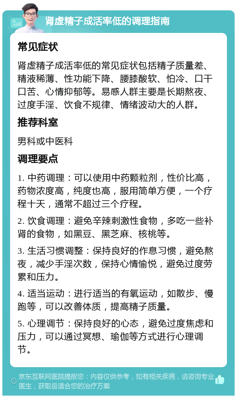 肾虚精子成活率低的调理指南 常见症状 肾虚精子成活率低的常见症状包括精子质量差、精液稀薄、性功能下降、腰膝酸软、怕冷、口干口苦、心情抑郁等。易感人群主要是长期熬夜、过度手淫、饮食不规律、情绪波动大的人群。 推荐科室 男科或中医科 调理要点 1. 中药调理：可以使用中药颗粒剂，性价比高，药物浓度高，纯度也高，服用简单方便，一个疗程十天，通常不超过三个疗程。 2. 饮食调理：避免辛辣刺激性食物，多吃一些补肾的食物，如黑豆、黑芝麻、核桃等。 3. 生活习惯调整：保持良好的作息习惯，避免熬夜，减少手淫次数，保持心情愉悦，避免过度劳累和压力。 4. 适当运动：进行适当的有氧运动，如散步、慢跑等，可以改善体质，提高精子质量。 5. 心理调节：保持良好的心态，避免过度焦虑和压力，可以通过冥想、瑜伽等方式进行心理调节。