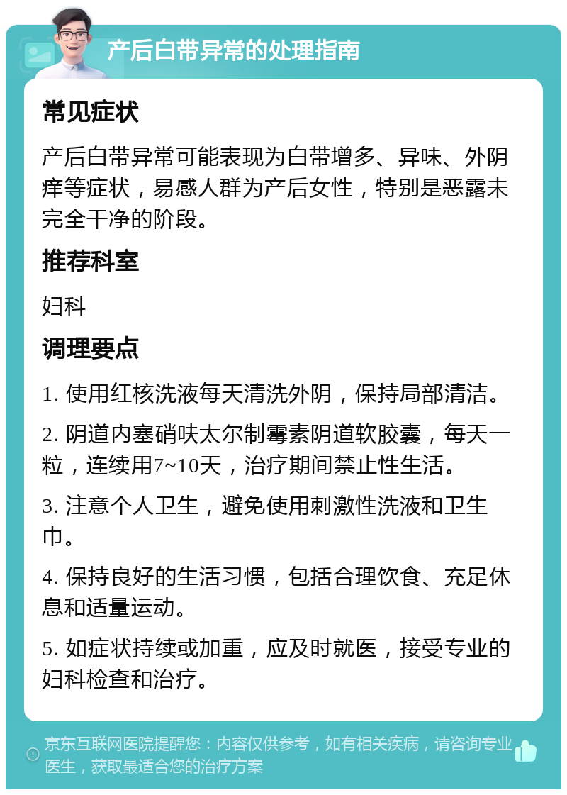 产后白带异常的处理指南 常见症状 产后白带异常可能表现为白带增多、异味、外阴痒等症状，易感人群为产后女性，特别是恶露未完全干净的阶段。 推荐科室 妇科 调理要点 1. 使用红核洗液每天清洗外阴，保持局部清洁。 2. 阴道内塞硝呋太尔制霉素阴道软胶囊，每天一粒，连续用7~10天，治疗期间禁止性生活。 3. 注意个人卫生，避免使用刺激性洗液和卫生巾。 4. 保持良好的生活习惯，包括合理饮食、充足休息和适量运动。 5. 如症状持续或加重，应及时就医，接受专业的妇科检查和治疗。