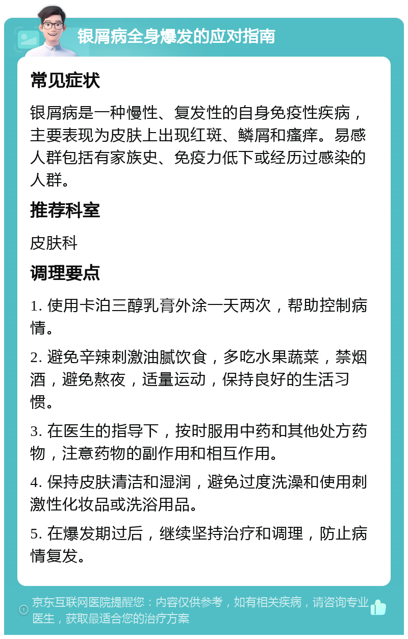 银屑病全身爆发的应对指南 常见症状 银屑病是一种慢性、复发性的自身免疫性疾病，主要表现为皮肤上出现红斑、鳞屑和瘙痒。易感人群包括有家族史、免疫力低下或经历过感染的人群。 推荐科室 皮肤科 调理要点 1. 使用卡泊三醇乳膏外涂一天两次，帮助控制病情。 2. 避免辛辣刺激油腻饮食，多吃水果蔬菜，禁烟酒，避免熬夜，适量运动，保持良好的生活习惯。 3. 在医生的指导下，按时服用中药和其他处方药物，注意药物的副作用和相互作用。 4. 保持皮肤清洁和湿润，避免过度洗澡和使用刺激性化妆品或洗浴用品。 5. 在爆发期过后，继续坚持治疗和调理，防止病情复发。