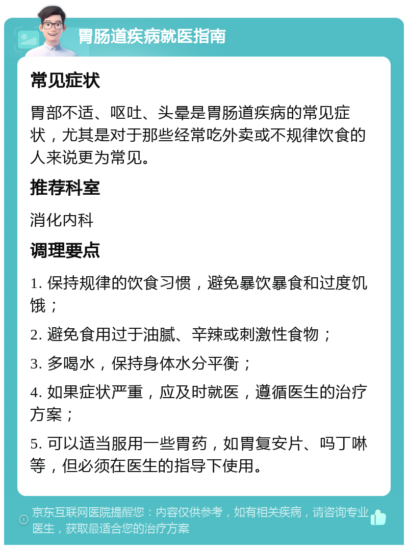 胃肠道疾病就医指南 常见症状 胃部不适、呕吐、头晕是胃肠道疾病的常见症状，尤其是对于那些经常吃外卖或不规律饮食的人来说更为常见。 推荐科室 消化内科 调理要点 1. 保持规律的饮食习惯，避免暴饮暴食和过度饥饿； 2. 避免食用过于油腻、辛辣或刺激性食物； 3. 多喝水，保持身体水分平衡； 4. 如果症状严重，应及时就医，遵循医生的治疗方案； 5. 可以适当服用一些胃药，如胃复安片、吗丁啉等，但必须在医生的指导下使用。