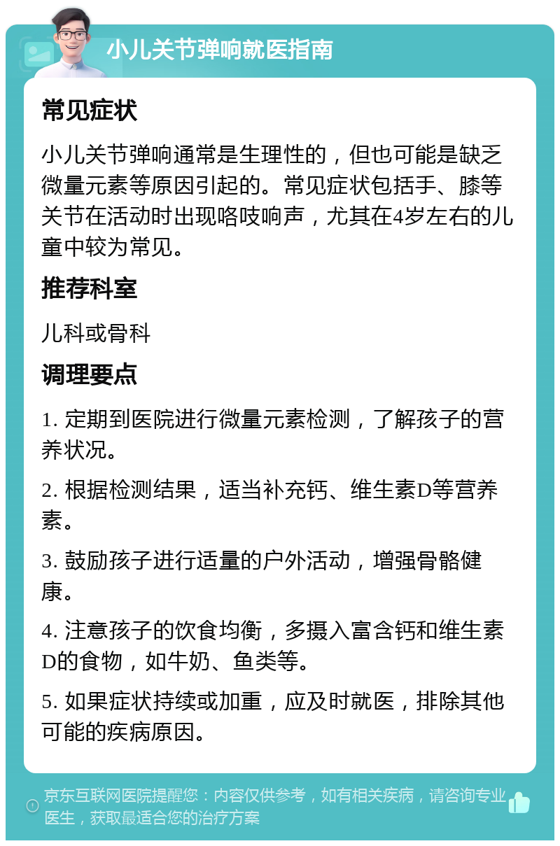 小儿关节弹响就医指南 常见症状 小儿关节弹响通常是生理性的，但也可能是缺乏微量元素等原因引起的。常见症状包括手、膝等关节在活动时出现咯吱响声，尤其在4岁左右的儿童中较为常见。 推荐科室 儿科或骨科 调理要点 1. 定期到医院进行微量元素检测，了解孩子的营养状况。 2. 根据检测结果，适当补充钙、维生素D等营养素。 3. 鼓励孩子进行适量的户外活动，增强骨骼健康。 4. 注意孩子的饮食均衡，多摄入富含钙和维生素D的食物，如牛奶、鱼类等。 5. 如果症状持续或加重，应及时就医，排除其他可能的疾病原因。