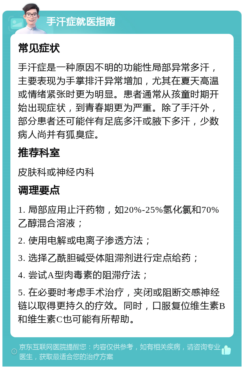 手汗症就医指南 常见症状 手汗症是一种原因不明的功能性局部异常多汗，主要表现为手掌排汗异常增加，尤其在夏天高温或情绪紧张时更为明显。患者通常从孩童时期开始出现症状，到青春期更为严重。除了手汗外，部分患者还可能伴有足底多汗或腋下多汗，少数病人尚并有狐臭症。 推荐科室 皮肤科或神经内科 调理要点 1. 局部应用止汗药物，如20%-25%氢化氯和70%乙醇混合溶液； 2. 使用电解或电离子渗透方法； 3. 选择乙酰胆碱受体阻滞剂进行定点给药； 4. 尝试A型肉毒素的阻滞疗法； 5. 在必要时考虑手术治疗，夹闭或阻断交感神经链以取得更持久的疗效。同时，口服复位维生素B和维生素C也可能有所帮助。