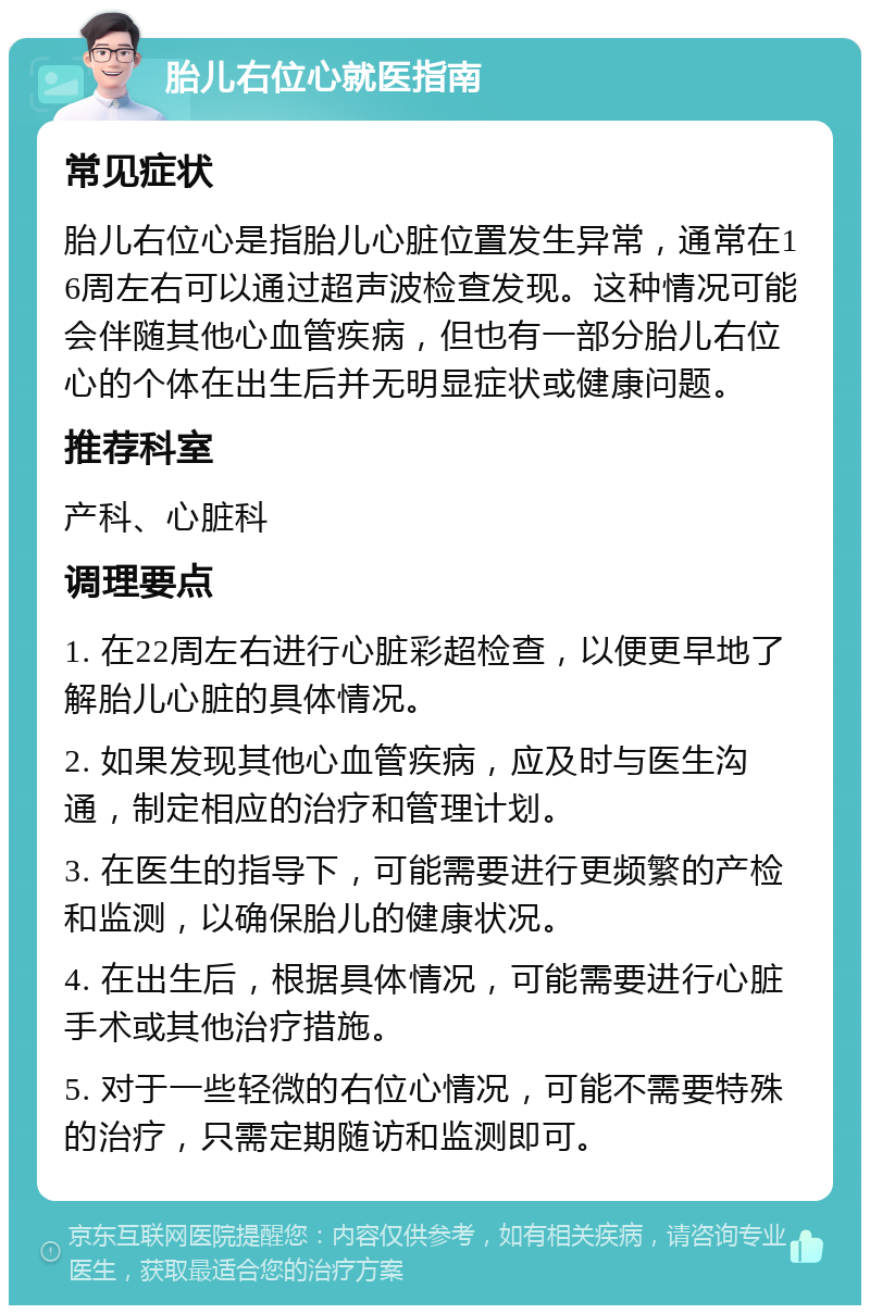 胎儿右位心就医指南 常见症状 胎儿右位心是指胎儿心脏位置发生异常，通常在16周左右可以通过超声波检查发现。这种情况可能会伴随其他心血管疾病，但也有一部分胎儿右位心的个体在出生后并无明显症状或健康问题。 推荐科室 产科、心脏科 调理要点 1. 在22周左右进行心脏彩超检查，以便更早地了解胎儿心脏的具体情况。 2. 如果发现其他心血管疾病，应及时与医生沟通，制定相应的治疗和管理计划。 3. 在医生的指导下，可能需要进行更频繁的产检和监测，以确保胎儿的健康状况。 4. 在出生后，根据具体情况，可能需要进行心脏手术或其他治疗措施。 5. 对于一些轻微的右位心情况，可能不需要特殊的治疗，只需定期随访和监测即可。