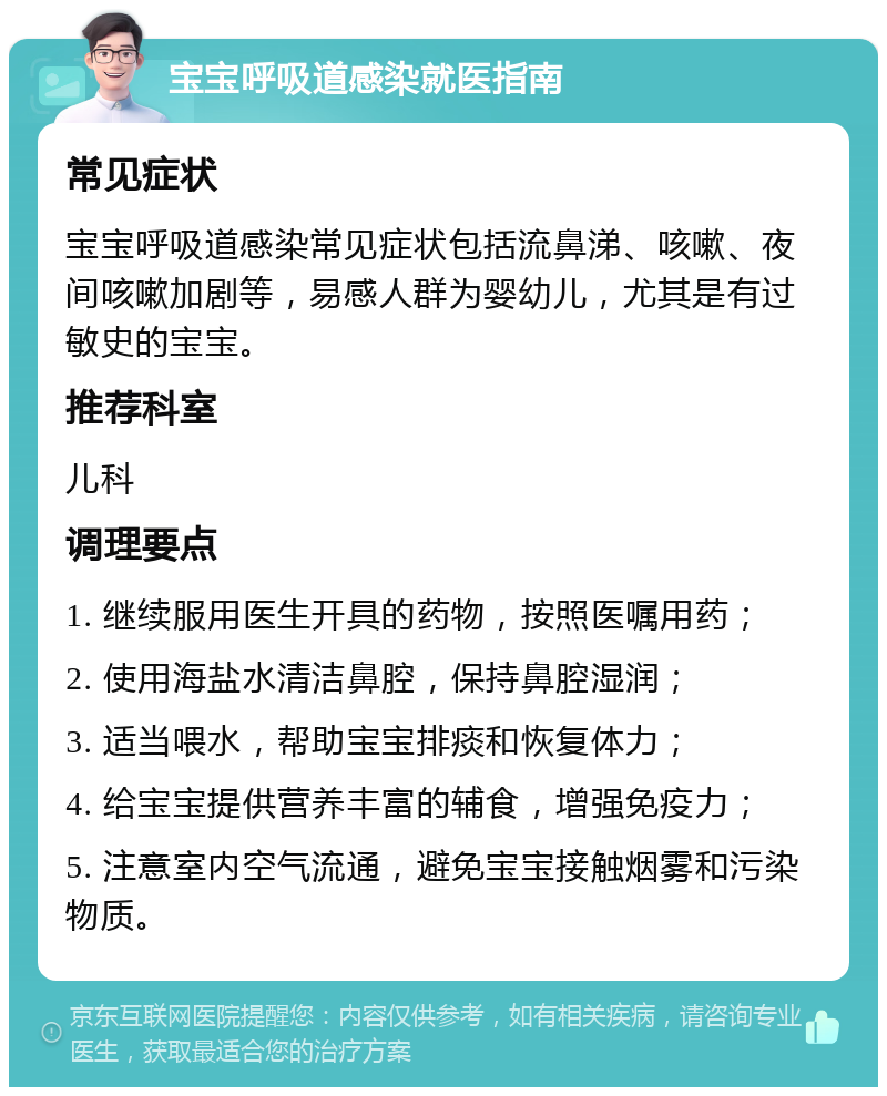 宝宝呼吸道感染就医指南 常见症状 宝宝呼吸道感染常见症状包括流鼻涕、咳嗽、夜间咳嗽加剧等，易感人群为婴幼儿，尤其是有过敏史的宝宝。 推荐科室 儿科 调理要点 1. 继续服用医生开具的药物，按照医嘱用药； 2. 使用海盐水清洁鼻腔，保持鼻腔湿润； 3. 适当喂水，帮助宝宝排痰和恢复体力； 4. 给宝宝提供营养丰富的辅食，增强免疫力； 5. 注意室内空气流通，避免宝宝接触烟雾和污染物质。