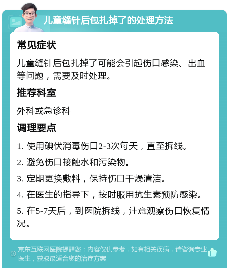 儿童缝针后包扎掉了的处理方法 常见症状 儿童缝针后包扎掉了可能会引起伤口感染、出血等问题，需要及时处理。 推荐科室 外科或急诊科 调理要点 1. 使用碘伏消毒伤口2-3次每天，直至拆线。 2. 避免伤口接触水和污染物。 3. 定期更换敷料，保持伤口干燥清洁。 4. 在医生的指导下，按时服用抗生素预防感染。 5. 在5-7天后，到医院拆线，注意观察伤口恢复情况。