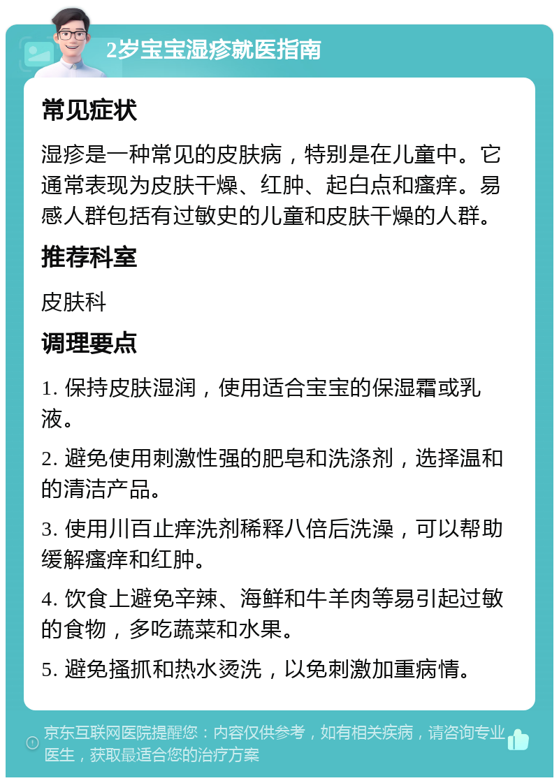 2岁宝宝湿疹就医指南 常见症状 湿疹是一种常见的皮肤病，特别是在儿童中。它通常表现为皮肤干燥、红肿、起白点和瘙痒。易感人群包括有过敏史的儿童和皮肤干燥的人群。 推荐科室 皮肤科 调理要点 1. 保持皮肤湿润，使用适合宝宝的保湿霜或乳液。 2. 避免使用刺激性强的肥皂和洗涤剂，选择温和的清洁产品。 3. 使用川百止痒洗剂稀释八倍后洗澡，可以帮助缓解瘙痒和红肿。 4. 饮食上避免辛辣、海鲜和牛羊肉等易引起过敏的食物，多吃蔬菜和水果。 5. 避免搔抓和热水烫洗，以免刺激加重病情。