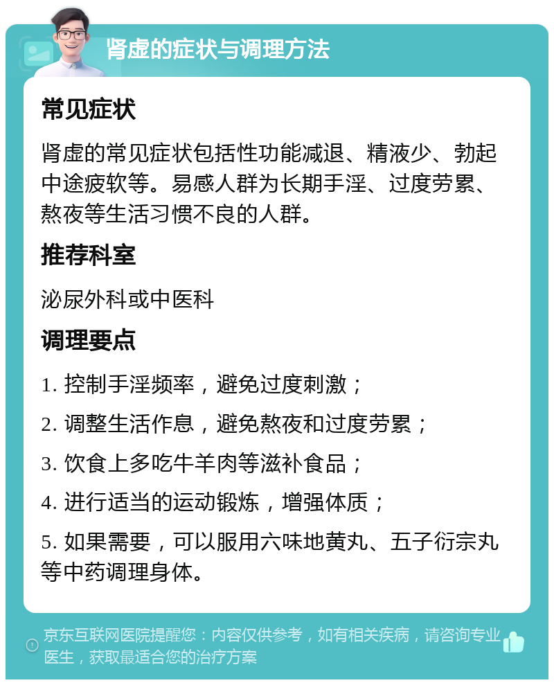 肾虚的症状与调理方法 常见症状 肾虚的常见症状包括性功能减退、精液少、勃起中途疲软等。易感人群为长期手淫、过度劳累、熬夜等生活习惯不良的人群。 推荐科室 泌尿外科或中医科 调理要点 1. 控制手淫频率，避免过度刺激； 2. 调整生活作息，避免熬夜和过度劳累； 3. 饮食上多吃牛羊肉等滋补食品； 4. 进行适当的运动锻炼，增强体质； 5. 如果需要，可以服用六味地黄丸、五子衍宗丸等中药调理身体。