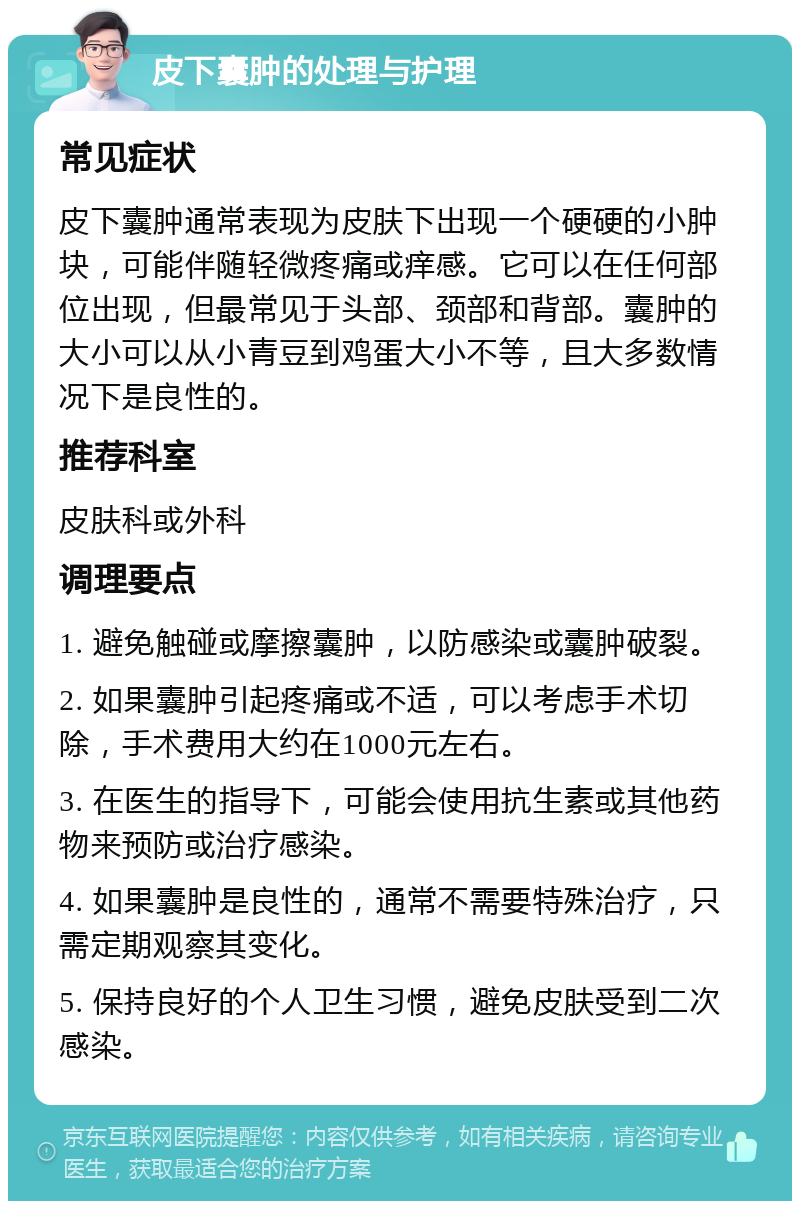 皮下囊肿的处理与护理 常见症状 皮下囊肿通常表现为皮肤下出现一个硬硬的小肿块，可能伴随轻微疼痛或痒感。它可以在任何部位出现，但最常见于头部、颈部和背部。囊肿的大小可以从小青豆到鸡蛋大小不等，且大多数情况下是良性的。 推荐科室 皮肤科或外科 调理要点 1. 避免触碰或摩擦囊肿，以防感染或囊肿破裂。 2. 如果囊肿引起疼痛或不适，可以考虑手术切除，手术费用大约在1000元左右。 3. 在医生的指导下，可能会使用抗生素或其他药物来预防或治疗感染。 4. 如果囊肿是良性的，通常不需要特殊治疗，只需定期观察其变化。 5. 保持良好的个人卫生习惯，避免皮肤受到二次感染。