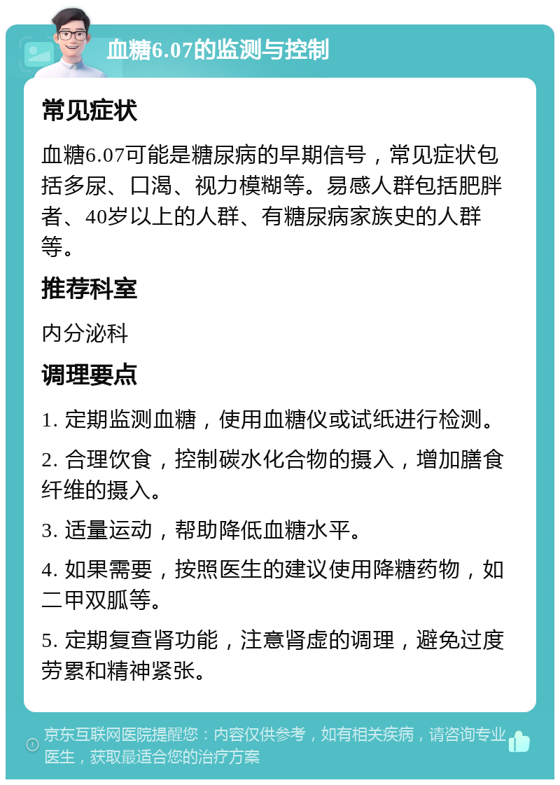 血糖6.07的监测与控制 常见症状 血糖6.07可能是糖尿病的早期信号，常见症状包括多尿、口渴、视力模糊等。易感人群包括肥胖者、40岁以上的人群、有糖尿病家族史的人群等。 推荐科室 内分泌科 调理要点 1. 定期监测血糖，使用血糖仪或试纸进行检测。 2. 合理饮食，控制碳水化合物的摄入，增加膳食纤维的摄入。 3. 适量运动，帮助降低血糖水平。 4. 如果需要，按照医生的建议使用降糖药物，如二甲双胍等。 5. 定期复查肾功能，注意肾虚的调理，避免过度劳累和精神紧张。