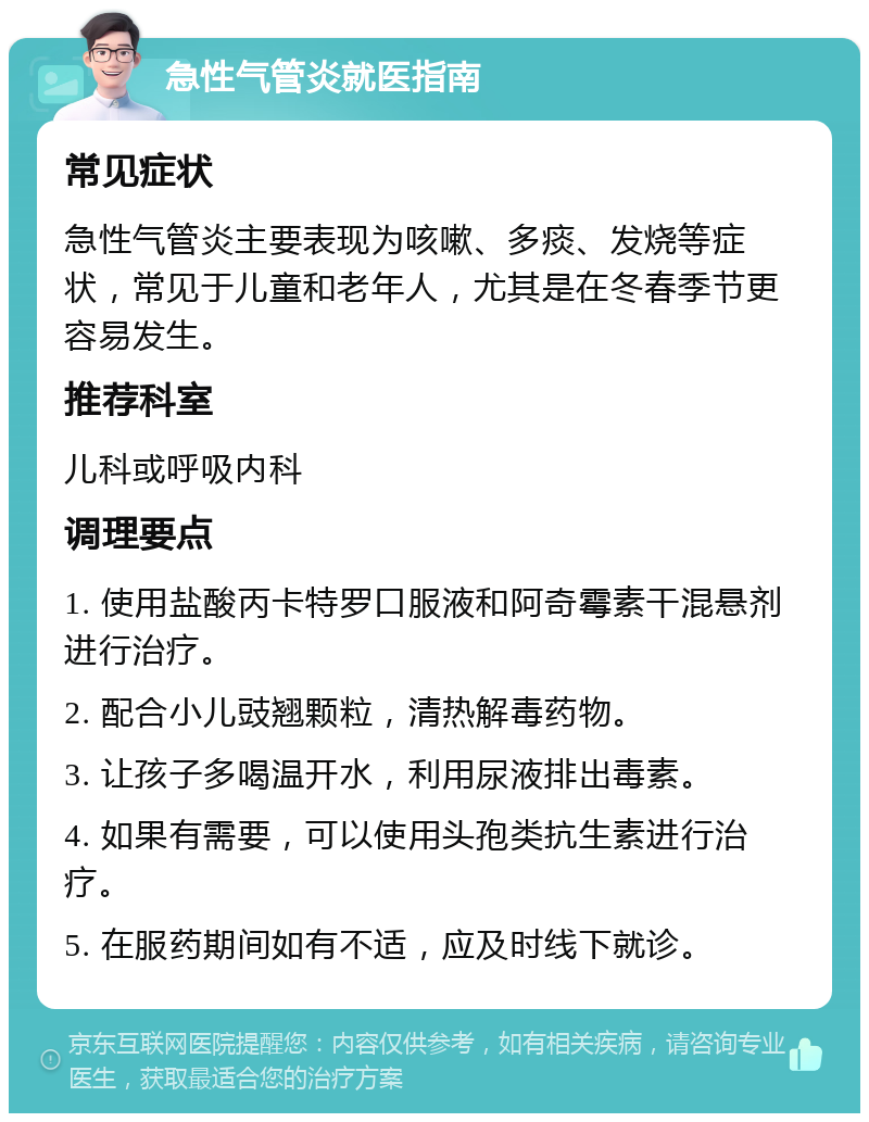 急性气管炎就医指南 常见症状 急性气管炎主要表现为咳嗽、多痰、发烧等症状，常见于儿童和老年人，尤其是在冬春季节更容易发生。 推荐科室 儿科或呼吸内科 调理要点 1. 使用盐酸丙卡特罗口服液和阿奇霉素干混悬剂进行治疗。 2. 配合小儿豉翘颗粒，清热解毒药物。 3. 让孩子多喝温开水，利用尿液排出毒素。 4. 如果有需要，可以使用头孢类抗生素进行治疗。 5. 在服药期间如有不适，应及时线下就诊。