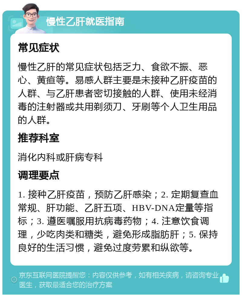 慢性乙肝就医指南 常见症状 慢性乙肝的常见症状包括乏力、食欲不振、恶心、黄疸等。易感人群主要是未接种乙肝疫苗的人群、与乙肝患者密切接触的人群、使用未经消毒的注射器或共用剃须刀、牙刷等个人卫生用品的人群。 推荐科室 消化内科或肝病专科 调理要点 1. 接种乙肝疫苗，预防乙肝感染；2. 定期复查血常规、肝功能、乙肝五项、HBV-DNA定量等指标；3. 遵医嘱服用抗病毒药物；4. 注意饮食调理，少吃肉类和糖类，避免形成脂肪肝；5. 保持良好的生活习惯，避免过度劳累和纵欲等。