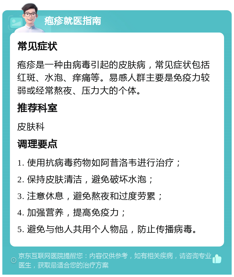 疱疹就医指南 常见症状 疱疹是一种由病毒引起的皮肤病，常见症状包括红斑、水泡、痒痛等。易感人群主要是免疫力较弱或经常熬夜、压力大的个体。 推荐科室 皮肤科 调理要点 1. 使用抗病毒药物如阿昔洛韦进行治疗； 2. 保持皮肤清洁，避免破坏水泡； 3. 注意休息，避免熬夜和过度劳累； 4. 加强营养，提高免疫力； 5. 避免与他人共用个人物品，防止传播病毒。