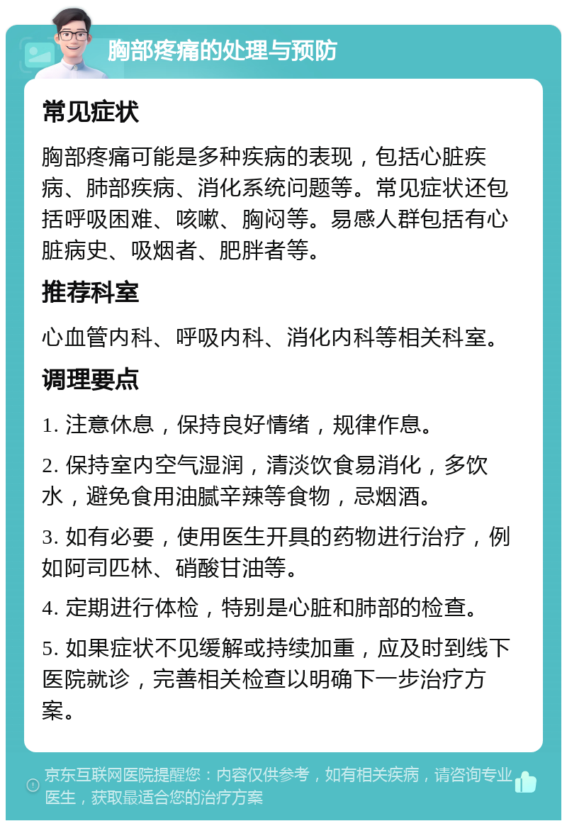 胸部疼痛的处理与预防 常见症状 胸部疼痛可能是多种疾病的表现，包括心脏疾病、肺部疾病、消化系统问题等。常见症状还包括呼吸困难、咳嗽、胸闷等。易感人群包括有心脏病史、吸烟者、肥胖者等。 推荐科室 心血管内科、呼吸内科、消化内科等相关科室。 调理要点 1. 注意休息，保持良好情绪，规律作息。 2. 保持室内空气湿润，清淡饮食易消化，多饮水，避免食用油腻辛辣等食物，忌烟酒。 3. 如有必要，使用医生开具的药物进行治疗，例如阿司匹林、硝酸甘油等。 4. 定期进行体检，特别是心脏和肺部的检查。 5. 如果症状不见缓解或持续加重，应及时到线下医院就诊，完善相关检查以明确下一步治疗方案。